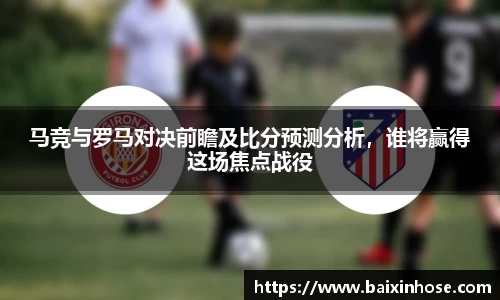 马竞与罗马对决前瞻及比分预测分析，谁将赢得这场焦点战役